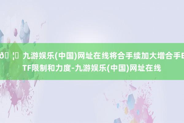 🦄九游娱乐(中国)网址在线将合手续加大增合手ETF限制和力度