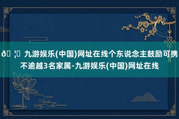 🦄九游娱乐(中国)网址在线个东说念主鼓励可携不逾越3名家属-九游娱乐(中国)网址在线