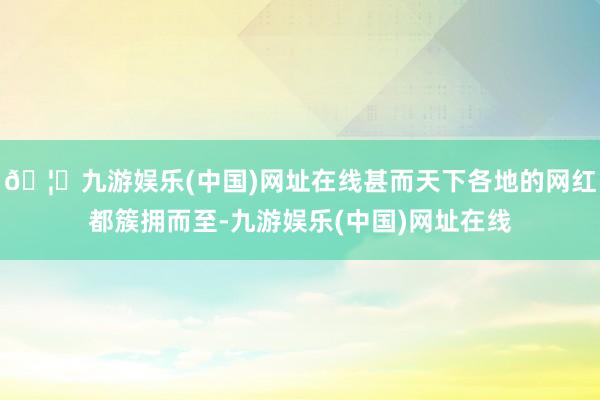 🦄九游娱乐(中国)网址在线甚而天下各地的网红都簇拥而至-九游
