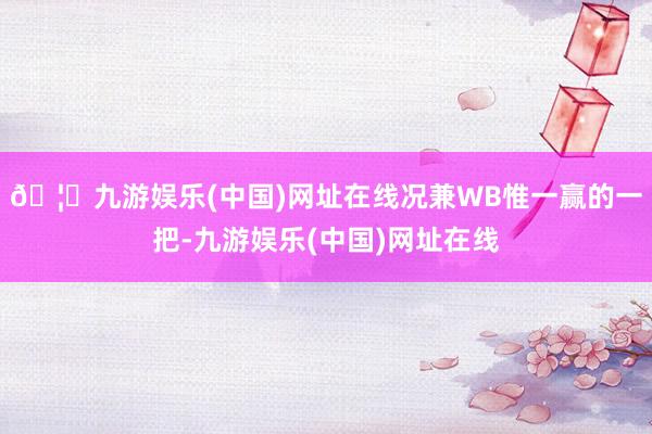 🦄九游娱乐(中国)网址在线况兼WB惟一赢的一把-九游娱乐(中