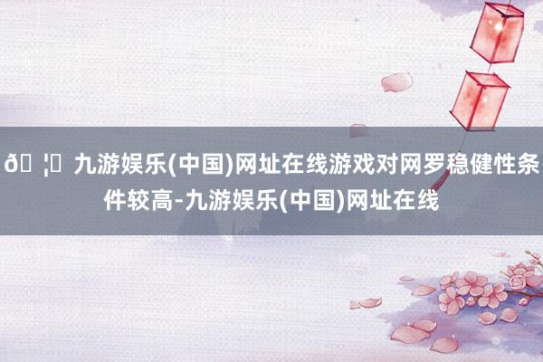🦄九游娱乐(中国)网址在线游戏对网罗稳健性条件较高-九游娱乐