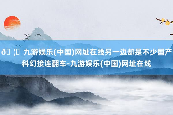 🦄九游娱乐(中国)网址在线另一边却是不少国产科幻接连翻车-九