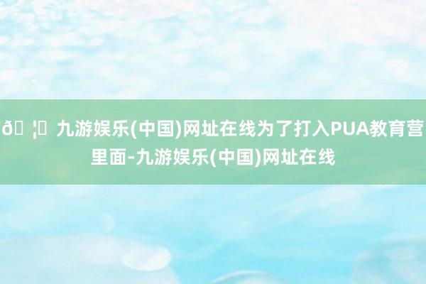 🦄九游娱乐(中国)网址在线为了打入PUA教育营里面-九游娱乐(中国)网址在线