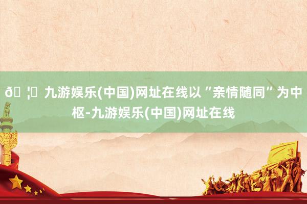 🦄九游娱乐(中国)网址在线以“亲情随同”为中枢-九游娱乐(中