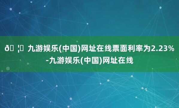 🦄九游娱乐(中国)网址在线票面利率为2.23%-九游娱乐(中