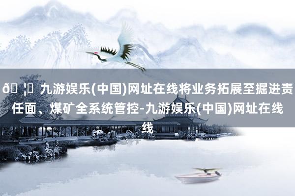 🦄九游娱乐(中国)网址在线将业务拓展至掘进责任面、煤矿全系统