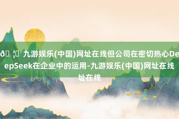 🦄九游娱乐(中国)网址在线但公司在密切热心DeepSeek在