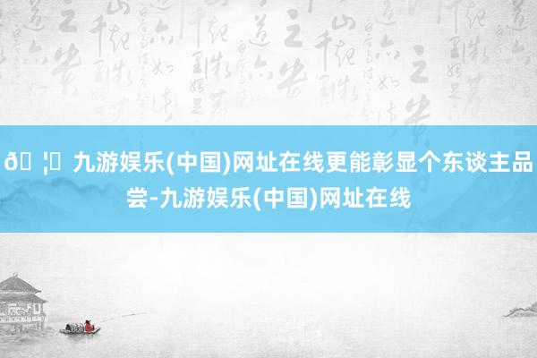 🦄九游娱乐(中国)网址在线更能彰显个东谈主品尝-九游娱乐(中