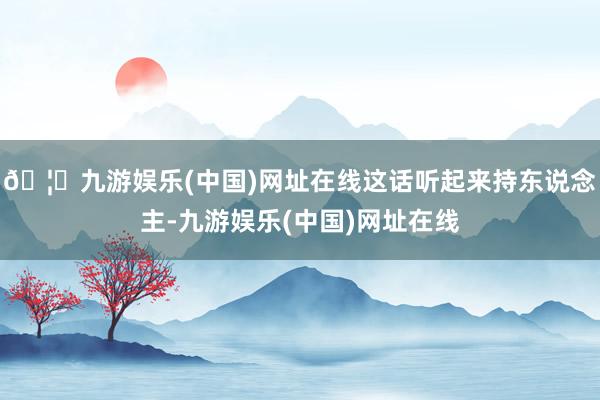 🦄九游娱乐(中国)网址在线这话听起来持东说念主-九游娱乐(中