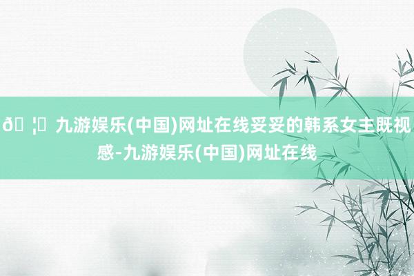 🦄九游娱乐(中国)网址在线妥妥的韩系女主既视感-九游娱乐(中