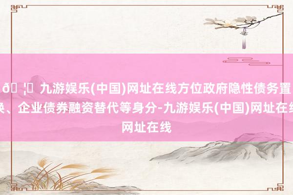 🦄九游娱乐(中国)网址在线方位政府隐性债务置换、企业债券融资替代等身分-九游娱乐(中国)网址在线