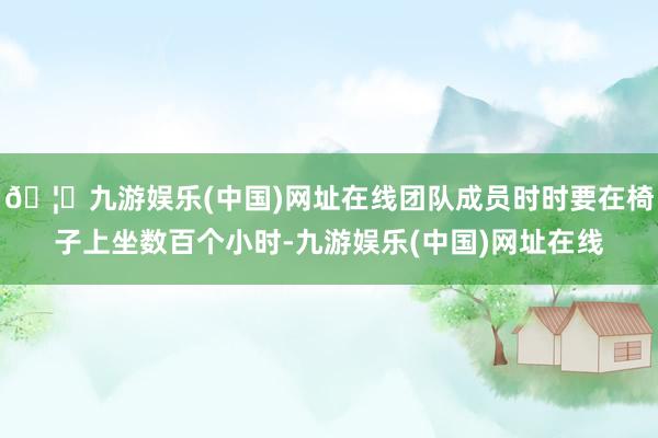 🦄九游娱乐(中国)网址在线团队成员时时要在椅子上坐数百个小时