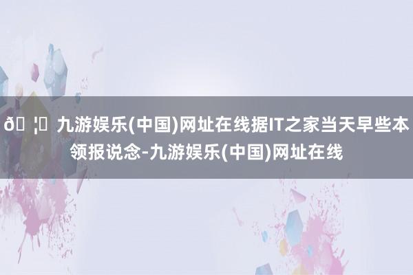 🦄九游娱乐(中国)网址在线据IT之家当天早些本领报说念-九游
