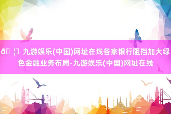🦄九游娱乐(中国)网址在线各家银行阻挡加大绿色金融业务布局-九游娱乐(中国)网址在线