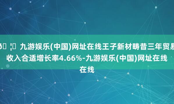 🦄九游娱乐(中国)网址在线王子新材畴昔三年贸易收入合适增长率4.66%-九游娱乐(中国)网址在线