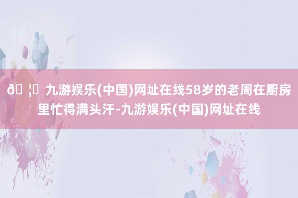 🦄九游娱乐(中国)网址在线58岁的老周在厨房里忙得满头汗-九游娱乐(中国)网址在线