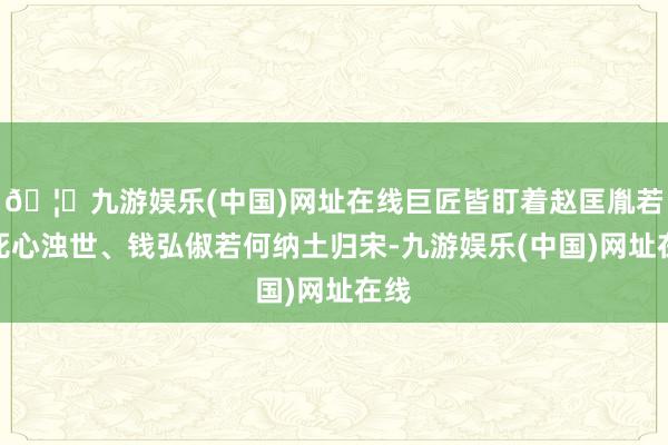 🦄九游娱乐(中国)网址在线巨匠皆盯着赵匡胤若何死心浊世、钱弘
