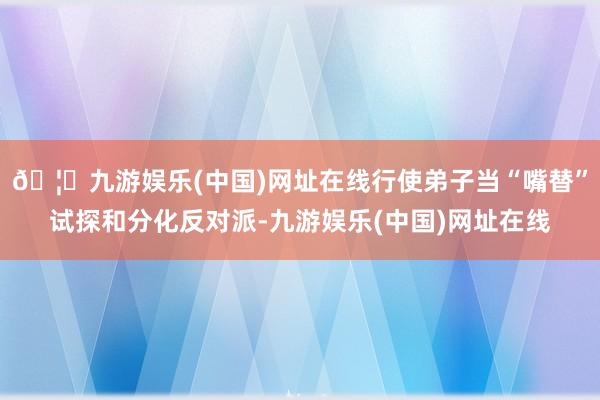 🦄九游娱乐(中国)网址在线行使弟子当“嘴替”试探和分化反对派-九游娱乐(中国)网址在线