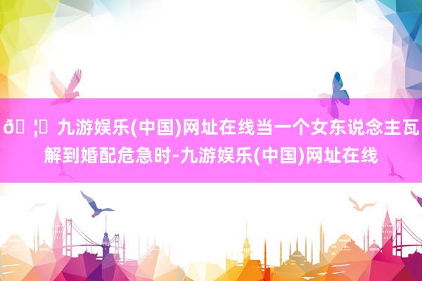 🦄九游娱乐(中国)网址在线当一个女东说念主瓦解到婚配危急时-