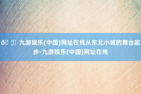 🦄九游娱乐(中国)网址在线从东北小城的舞台起步-九游娱乐(中