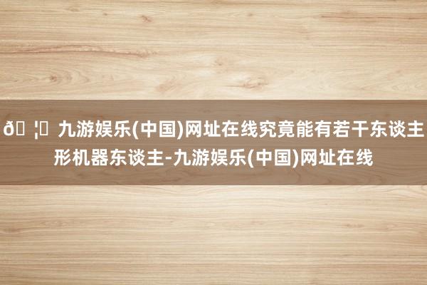 🦄九游娱乐(中国)网址在线究竟能有若干东谈主形机器东谈主-九