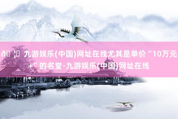 🦄九游娱乐(中国)网址在线尤其是单价“10万元+”的名堂-九