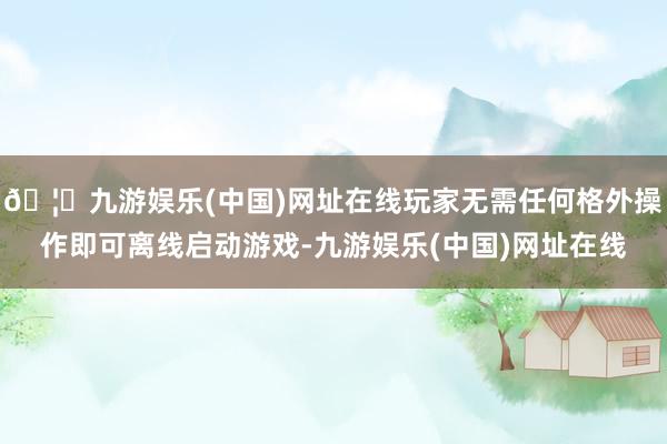 🦄九游娱乐(中国)网址在线玩家无需任何格外操作即可离线启动游