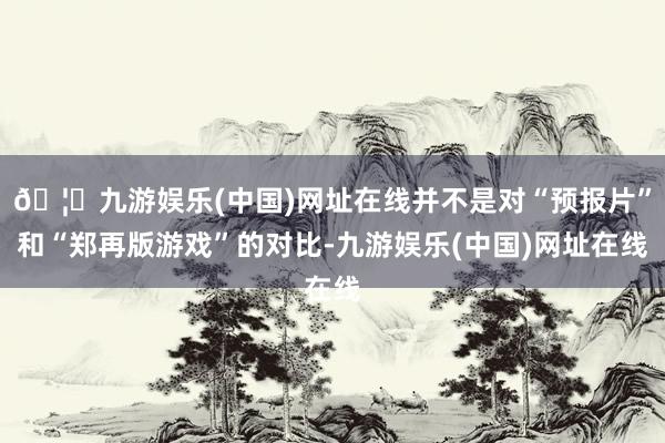 🦄九游娱乐(中国)网址在线并不是对“预报片”和“郑再版游戏”