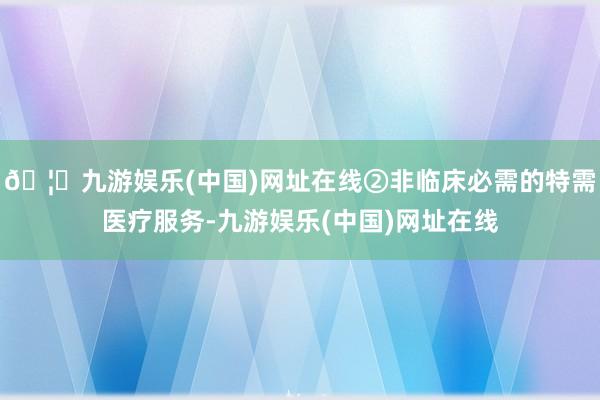 🦄九游娱乐(中国)网址在线②非临床必需的特需医疗服务-九游娱