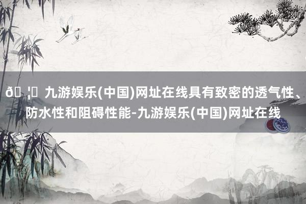 🦄九游娱乐(中国)网址在线具有致密的透气性、防水性和阻碍性能