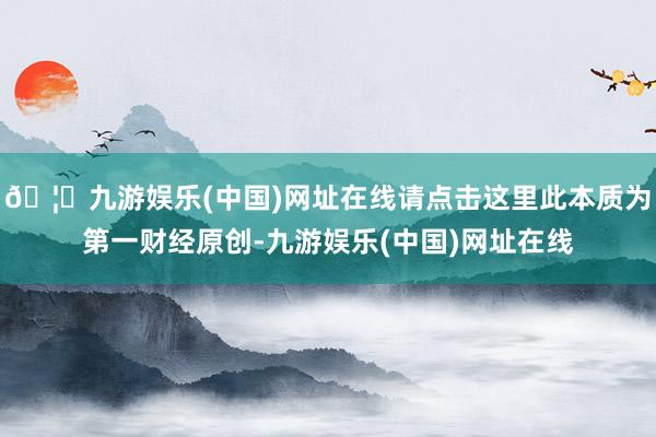 🦄九游娱乐(中国)网址在线请点击这里此本质为第一财经原创-九