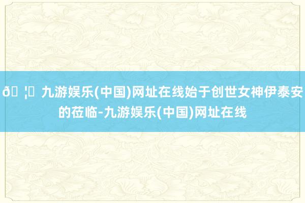 🦄九游娱乐(中国)网址在线始于创世女神伊泰安的莅临-九游娱乐
