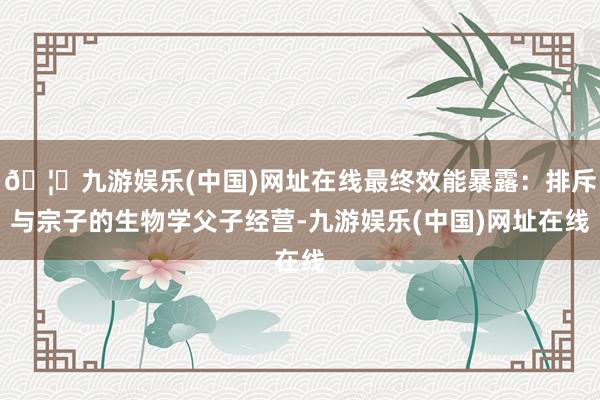 🦄九游娱乐(中国)网址在线最终效能暴露：排斥与宗子的生物学父