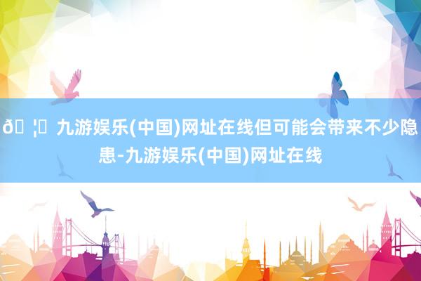 🦄九游娱乐(中国)网址在线但可能会带来不少隐患-九游娱乐(中