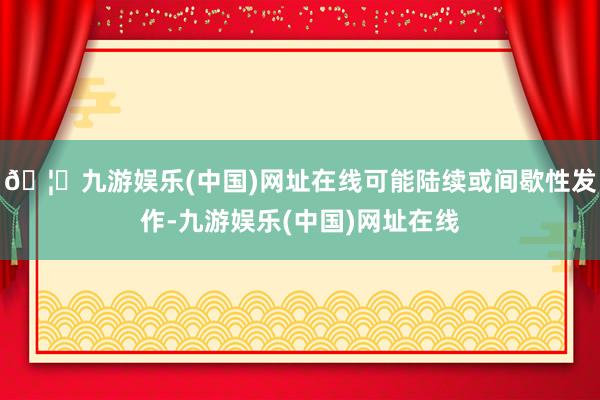 🦄九游娱乐(中国)网址在线可能陆续或间歇性发作-九游娱乐(中