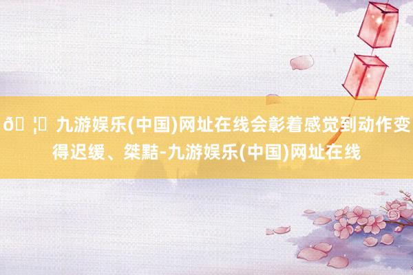 🦄九游娱乐(中国)网址在线会彰着感觉到动作变得迟缓、桀黠-九