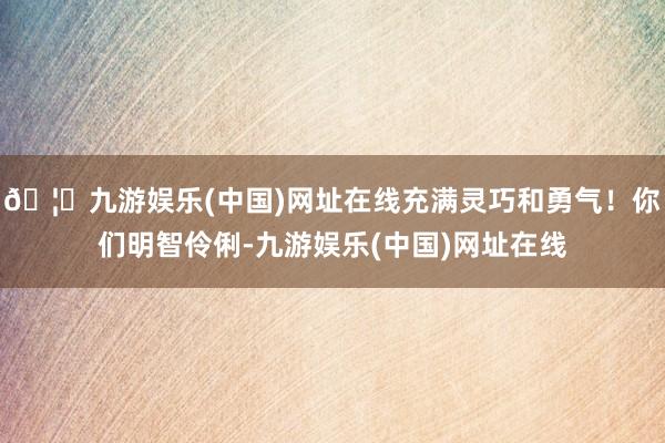 🦄九游娱乐(中国)网址在线充满灵巧和勇气！你们明智伶俐-九游