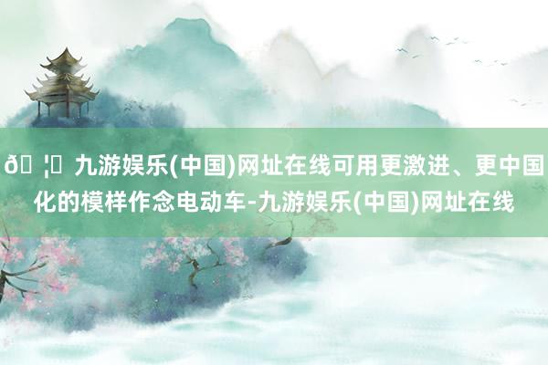🦄九游娱乐(中国)网址在线可用更激进、更中国化的模样作念电动
