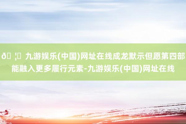 🦄九游娱乐(中国)网址在线成龙默示但愿第四部能融入更多履行元
