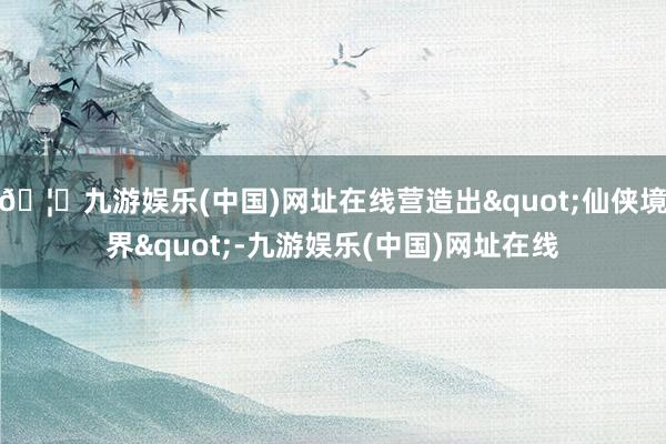 🦄九游娱乐(中国)网址在线营造出"仙侠境界