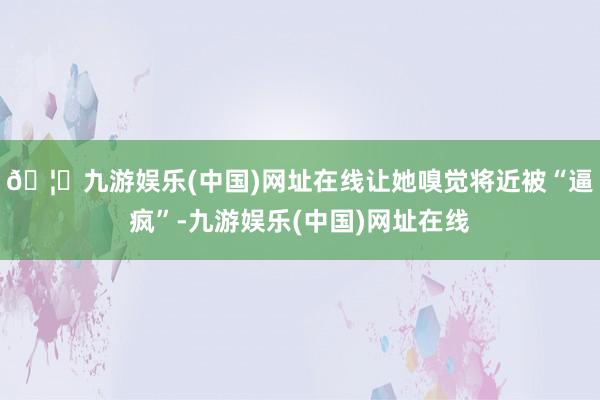🦄九游娱乐(中国)网址在线让她嗅觉将近被“逼疯”-九游娱乐(