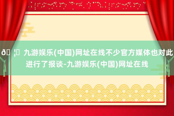 🦄九游娱乐(中国)网址在线不少官方媒体也对此进行了报谈-九游