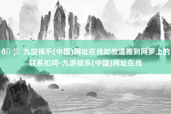 🦄九游娱乐(中国)网址在线如故温雅到网罗上的联系扣问-九游娱