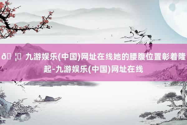 🦄九游娱乐(中国)网址在线她的腰腹位置彰着隆起-九游娱乐(中