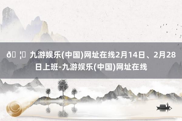 🦄九游娱乐(中国)网址在线2月14日、2月28日上班-九游娱