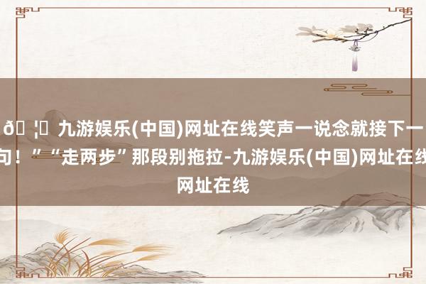 🦄九游娱乐(中国)网址在线笑声一说念就接下一句！”“走两步”