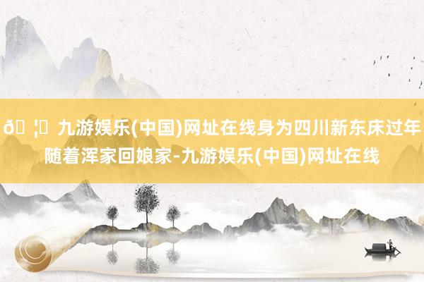🦄九游娱乐(中国)网址在线身为四川新东床过年随着浑家回娘家-