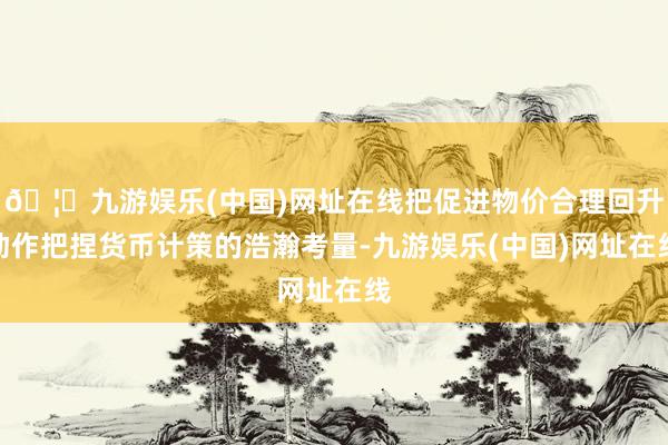 🦄九游娱乐(中国)网址在线把促进物价合理回升动作把捏货币计策的浩瀚考量-九游娱乐(中国)网址在线