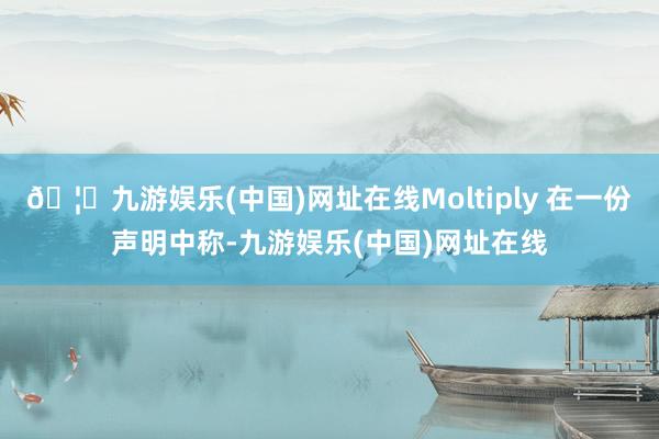 🦄九游娱乐(中国)网址在线Moltiply 在一份声明中称-