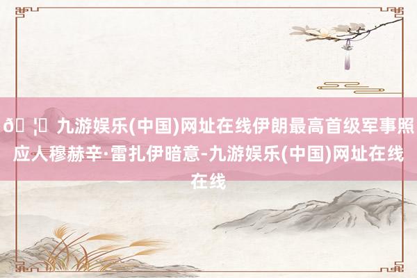 🦄九游娱乐(中国)网址在线伊朗最高首级军事照应人穆赫辛·雷扎